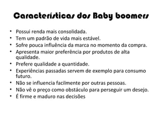 Características dos Baby boomers Possui renda mais consolidada. Tem um padrão de vida mais estável. Sofre pouca influência da marca no momento da compra. Apresenta maior preferência por produtos de alta qualidade. Prefere qualidade a quantidade. Experiências passadas servem de exemplo para consumo futuro. Não se influencia facilmente por outras pessoas. Não vê o preço como obstáculo para perseguir um desejo. É firme e maduro nas decisões 
