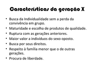 Características da geração X Busca da Individualidade sem a perda da convivência em grupo. Maturidade e escolha de produtos de qualidade. Ruptura com as gerações anteriores. Maior valor a indivíduos do sexo oposto. Busca por seus direitos. Respeito à família menor que o de outras gerações. Procura de liberdade. 