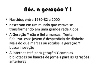 Nós, a geração Y ! Nascidos entre 1980-82 a 2000 nasceram em um mundo que estava se transformando em uma grande rede global A Geração Y não é fiel a marcas.  Tentar fidelizar  esse jovem é desperdício de dinheiro. Mais do que marcas ou rótulos, a geração Y busca inovação A Internet está para geração Y como as bibliotecas ou bancas de jornais para as gerações anteriores 