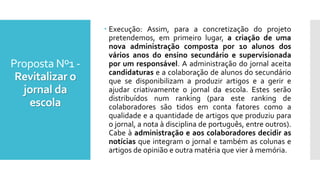 Proposta Nº1 -
Revitalizar o
jornal da
escola
 Execução: Assim, para a concretização do projeto
pretendemos, em primeiro lugar, a criação de uma
nova administração composta por 10 alunos dos
vários anos do ensino secundário e supervisionada
por um responsável. A administração do jornal aceita
candidaturas e a colaboração de alunos do secundário
que se disponibilizam a produzir artigos e a gerir e
ajudar criativamente o jornal da escola. Estes serão
distribuídos num ranking (para este ranking de
colaboradores são tidos em conta fatores como a
qualidade e a quantidade de artigos que produziu para
o jornal, a nota à disciplina de português, entre outros).
Cabe à administração e aos colaboradores decidir as
notícias que integram o jornal e também as colunas e
artigos de opinião e outra matéria que vier à memória.
 