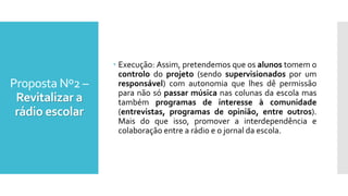 Proposta Nº2 –
Revitalizar a
rádio escolar
 Execução: Assim, pretendemos que os alunos tomem o
controlo do projeto (sendo supervisionados por um
responsável) com autonomia que lhes dê permissão
para não só passar música nas colunas da escola mas
também programas de interesse à comunidade
(entrevistas, programas de opinião, entre outros).
Mais do que isso, promover a interdependência e
colaboração entre a rádio e o jornal da escola.
 