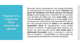Proposta Nº3 –
Criação da
feira/
concurso de
ciências
 Execução: Assim, pretendemos, com a ajuda da direção
do Agrupamento de Escolas da Sertã, introduzir no
plano de atividades uma feira/ concurso de ciências
anual de participação livre. A decisão de um vencedor
será decidida pelo júri (cujo voto conta 60%) e pelo
voto dos alunos (que conta com os outros 40%). O júri
(composto por 6 elementos onde cada elemento tem o
seu voto pessoal) deverá ser eleito numa reunião da
Assembleia Geral do agrupamento, numa sessão
anterior ao evento. A organização deve oferecer aos
alunos um prazo de pelo menos dois meses para a
elaboração do projeto, entre a inscrição e o evento.
Abre-se também a possibilidade da participação de
equipas (todos participantes na mesma categoria).
 