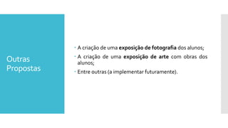 Outras
Propostas
 A criação de uma exposição de fotografia dos alunos;
 A criação de uma exposição de arte com obras dos
alunos;
 Entre outras (a implementar futuramente).
 