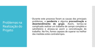 Problemas na
Realização do
Projeto
 Durante este processo foram as causas dos principais
problemas, a pandemia e alguma procrastinação e
desentendimento do grupo. Assim, tornou-se
complicado realizar um trabalho de campo completo e
satisfatório e atrasou-se assim a concretização do
trabalho. No fim, fomos capazes de superar na melhor
das medidas estes contratempos.
 