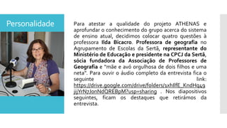 Personalidade Para atestar a qualidade do projeto ATHENAS e
aprofundar o conhecimento do grupo acerca do sistema
de ensino atual, decidimos colocar quatro questões à
professora Ilda Bicacro. Professora de geografia no
Agrupamento de Escolas da Sertã, representante do
Ministério de Educação e presidente na CPCJ da Sertã,
sócia fundadora da Associação de Professores de
Geografia e “mãe e avó orgulhosa de dois filhos e uma
neta”. Para ouvir o áudio completo da entrevista fica o
seguinte link:
https://drive.google.com/drive/folders/1xhIlfE_KndHq49
jijYrN7J0nNdQREBpM?usp=sharing . Nos diapositivos
seguintes, ficam os destaques que retirámos da
entrevista.
 