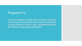 Perguntanº1:
O nosso inquérito conclui que os alunos da Sertã
acham que o nosso sistema de ensino é antiquado
e pouco diverso. O que é que a professora pensa
do sistema de educação português?
 