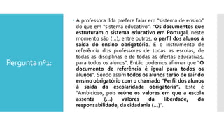 Pergunta nº1:
 A professora Ilda prefere falar em “sistema de ensino”
do que em “sistema educativo”. “Os documentos que
estruturam o sistema educativo em Portugal, neste
momento são (…), entre outros, o perfil dos alunos à
saída do ensino obrigatório. É o instrumento de
referência dos professores de todas as escolas, de
todas as disciplinas e de todas as ofertas educativas,
para todos os alunos”. Então podemos afirmar que “O
documento de referência é igual para todos os
alunos”. Sendo assim todos os alunos terão de sair do
ensino obrigatório com o chamado “Perfil dos alunos
à saída da escolaridade obrigatória”. Este é
“Ambicioso, pois reúne os valores em que a escola
assenta (…) valores da liberdade, da
responsabilidade, da cidadania (…)”.
 