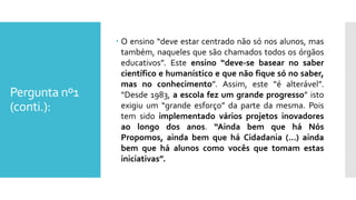 Pergunta nº1
(conti.):
 O ensino “deve estar centrado não só nos alunos, mas
também, naqueles que são chamados todos os órgãos
educativos”. Este ensino “deve-se basear no saber
científico e humanístico e que não fique só no saber,
mas no conhecimento”. Assim, este “é alterável”.
“Desde 1983, a escola fez um grande progresso” isto
exigiu um “grande esforço” da parte da mesma. Pois
tem sido implementado vários projetos inovadores
ao longo dos anos. “Ainda bem que há Nós
Propomos, ainda bem que há Cidadania (…) ainda
bem que há alunos como vocês que tomam estas
iniciativas”.
 