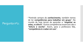 Pergunta nº2:
 “Partindo sempre do conhecimento, também temos
de ter competências para trabalhar em grupo”. No
mundo de hoje temos de aprender a “respeitar as
artes, a cultura”. Outras competências essenciais são a
“leitura e escrita”. Assim, para a professora Ilda,
“competência é o saber em uso”.
 