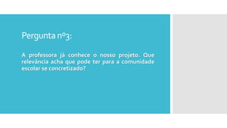 Perguntanº3:
A professora já conhece o nosso projeto. Que
relevância acha que pode ter para a comunidade
escolar se concretizado?
 