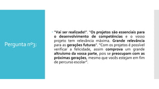 Pergunta nº3:
 “Vai ser realizado!”. “Os projetos são essenciais para
o desenvolvimento de competências e o vosso
projeto tem relevância máxima. Grande relevância
para as gerações futuras”. “Com os projetos é possível
verificar a felicidade, assim comprova um grande
altruísmo da vossa parte, pois se preocupam com as
próximas gerações, mesmo que vocês estejam em fim
de percurso escolar”.
 