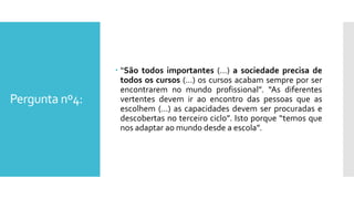 Pergunta nº4:
 “São todos importantes (…) a sociedade precisa de
todos os cursos (…) os cursos acabam sempre por ser
encontrarem no mundo profissional”. “As diferentes
vertentes devem ir ao encontro das pessoas que as
escolhem (…) as capacidades devem ser procuradas e
descobertas no terceiro ciclo”. Isto porque “temos que
nos adaptar ao mundo desde a escola”.
 