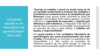 Um jornal
escolar é um
laboratório de
aprendizagem.
(Educare)
 “Quando se trabalha o jornal na escola como se de
um periódico profissional se tratasse são múltiplos e
incontáveis os conhecimentos e as competências que
florescem e que, grosso modo, envolvem as áreas da
cognição e da conduta. Entre outros aspetos: a escrita,
a leitura e a capacidade de expressão; o respeito pela
diferença e pela tolerância; a integração mais fácil na
sala de aula, na escola e na sociedade, acompanhando
os assuntos de uma e outra esfera; o trabalho em
equipa, a responsabilidade.”
 Um jornal escolar é “um verdadeiro laboratório de
aprendizagens que mexe proactivamente com tudo
e todos, entrelaçando os curricula e o quotidiano das
comunidades (…). São muitos os exemplos da
influência positiva de um jornal escolar na vida da
escola e da comunidade, aquém e além-fronteiras.”
 