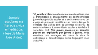 Jornais
escolares e a
literacia cívica
e mediática.
(Tese de Maria
José Brites)
 “O jornal escolar é uma ferramenta muito valiosa para
a transmissão e enraizamento de conhecimentos
junto da população escolar, se a encararmos como um
espaço de produção mediática e ao mesmo tempo de
contacto dos alunos com os assuntos escolares, do
meio envolvente à comunidade escolar e também à
sociedade civil. Nos jornais escolares os assuntos
podem ser explicados por jovens a jovens. Pode
constituir uma vantagem do ponto de vista da
codificação e descodificação numa linguagem mais
acessível.”
 