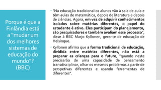 Porque é que a
Finlândia está
a “mudar um
dos melhores
sistemas de
educação do
mundo”?
(BBC)
 "Na educação tradicional os alunos vão à sala de aula e
têm aulas de matemática, depois de literatura e depois
de ciências. Agora, em vez de adquirir conhecimentos
isolados sobre matérias diferentes, o papel do
estudante é ativo. Eles participam do planejamento,
são pesquisadores e também avaliam esse processo",
disse à BBC Marjo Kyllonen, gerente de educação de
Helsinque.
 Kyllonen afirma que a forma tradicional de educação,
dividida entre matérias diferentes, não está a
preparar as crianças para o futuro, "quando neste
precisarão de uma capacidade de pensamento
transdisciplinar, olhar os mesmos problemas a partir de
perspetivas diferentes e usando ferramentas de
diferentes".
 