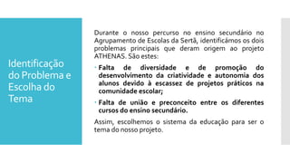 Identificação
do Problema e
Escolha do
Tema
Durante o nosso percurso no ensino secundário no
Agrupamento de Escolas da Sertã, identificámos os dois
problemas principais que deram origem ao projeto
ATHENAS. São estes:
 Falta de diversidade e de promoção do
desenvolvimento da criatividade e autonomia dos
alunos devido à escassez de projetos práticos na
comunidade escolar;
 Falta de união e preconceito entre os diferentes
cursos do ensino secundário.
Assim, escolhemos o sistema da educação para ser o
tema do nosso projeto.
 