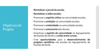 Objetivos do
Projeto
 Revitalizar o jornal da escola;
 Revitalizar a rádio escolar;
 Promover o espírito crítico na comunidade escolar;
 Promover a ambição na comunidade escolar;
 Promover a criatividade na comunidade escolar;
 Promover a autonomia dos alunos;
 Incentivar o espírito de comunidade no Agrupamento
de Escolas da Sertã e a união entre cursos;
 Criar oportunidades para o desenvolvimento de
projetos científicos nas escolas do Agrupamento de
Escolas da Sertã.
 
