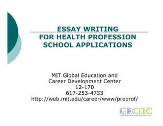ESSAY WRITING
  FOR HEALTH PROFESSION
   SCHOOL APPLICATIONS



        MIT Global Education and
       Career Development Center
                12-170
                12 170
             617-253-4733
http://web.mit.edu/career/www/preprof/
 