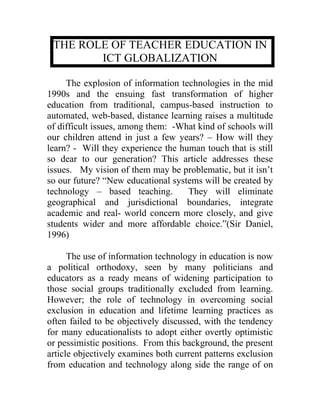 THE ROLE OF TEACHER EDUCATION IN
        ICT GLOBALIZATION

     The explosion of information technologies in the mid
1990s and the ensuing fast transformation of higher
education from traditional, campus-based instruction to
automated, web-based, distance learning raises a multitude
of difficult issues, among them: -What kind of schools will
our children attend in just a few years? – How will they
learn? - Will they experience the human touch that is still
so dear to our generation? This article addresses these
issues. My vision of them may be problematic, but it isn’t
so our future? “New educational systems will be created by
technology – based teaching.        They will eliminate
geographical and jurisdictional boundaries, integrate
academic and real- world concern more closely, and give
students wider and more affordable choice.”(Sir Daniel,
1996)

      The use of information technology in education is now
a political orthodoxy, seen by many politicians and
educators as a ready means of widening participation to
those social groups traditionally excluded from learning.
However; the role of technology in overcoming social
exclusion in education and lifetime learning practices as
often failed to be objectively discussed, with the tendency
for many educationalists to adopt either overtly optimistic
or pessimistic positions. From this background, the present
article objectively examines both current patterns exclusion
from education and technology along side the range of on
 