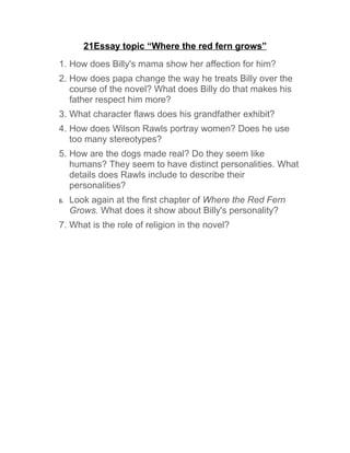 21Essay topic “Where the red fern grows”
1. How does Billy's mama show her affection for him?
2. How does papa change the way he treats Billy over the
   course of the novel? What does Billy do that makes his
   father respect him more?
3. What character flaws does his grandfather exhibit?
4. How does Wilson Rawls portray women? Does he use
   too many stereotypes?
5. How are the dogs made real? Do they seem like
   humans? They seem to have distinct personalities. What
   details does Rawls include to describe their
   personalities?
6.   Look again at the first chapter of Where the Red Fern
     Grows. What does it show about Billy's personality?
7. What is the role of religion in the novel?
 