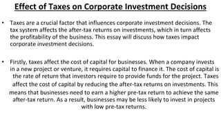 Effect of Taxes on Corporate Investment Decisions
• Taxes are a crucial factor that influences corporate investment decisions. The
tax system affects the after-tax returns on investments, which in turn affects
the profitability of the business. This essay will discuss how taxes impact
corporate investment decisions.
• Firstly, taxes affect the cost of capital for businesses. When a company invests
in a new project or venture, it requires capital to finance it. The cost of capital is
the rate of return that investors require to provide funds for the project. Taxes
affect the cost of capital by reducing the after-tax returns on investments. This
means that businesses need to earn a higher pre-tax return to achieve the same
after-tax return. As a result, businesses may be less likely to invest in projects
with low pre-tax returns.
 