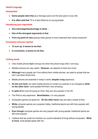 Useful Language

Introduction

      Some people claim that your teenage years are the best years of your life.

      It is often said that TV is a bad influence on young people.

Introducing your arguments

      One advantage/disadvantage is (that) ...

      One of the strongest arguments is that…

      From my point of view playing video games is more important than doing homework

Conclusion and your opinion

      To sum up, it seems to me that...

      In conclusion, it seems to me that...



Linking words

      I like mobile phones but it annoys me when the phone rings when I am busy.

      Mobiles phones are very useful. However, we depend on them too much.

      Although many people can´t live without their mobile phones, we need to accept that we
       can´t use them all the time.

      Mobile phones are essential in today´s world, despite being expensive.

      On the one hand, we need mobile phones to contact our parents in an emergency while
       on the other hand some people find them very annoying.

      In spite of the cost of buying an iPod, they are very popular in the UK.

      The iPod is very expensive. Nevertheless, it is very popular.

      Computers games are great fun. On the other hand, they are also a waste of time.

      While computer games are a popular hobby, traditional sports are still more popular with
       young people.

      Even though computer games are very popular with young people, traditional sports are
       still more popular.

      I believe that we could not maintain our current standard of living without computers. What
       is more, most people agree with me.
 