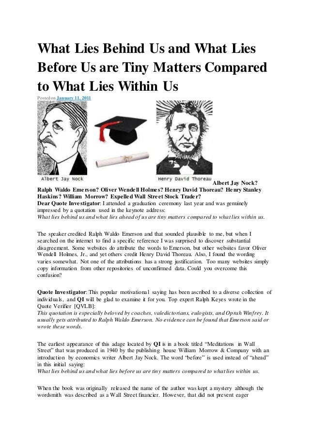 What Lies Behind Us and What Lies
Before Us are Tiny Matters Compared
to What Lies Within Us
Posted on January 11, 2011
Albert Jay Nock?
Ralph Waldo Emerson? Oliver Wendell Holmes? Henry David Thoreau? Henry Stanley
Haskins? William Morrow? Expelled Wall Street Stock Trader?
Dear Quote Investigator: I attended a graduation ceremony last year and was genuinely
impressed by a quotation used in the keynote address:
What lies behind us and what lies ahead of us are tiny matters compared to what lies within us.
The speaker credited Ralph Waldo Emerson and that sounded plausible to me, but when I
searched on the internet to find a specific reference I was surprised to discover substantial
disagreement. Some websites do attribute the words to Emerson, but other websites favor Oliver
Wendell Holmes, Jr., and yet others credit Henry David Thoreau. Also, I found the wording
varies somewhat. Not one of the attributions has a strong justification. Too many websites simply
copy information from other repositories of unconfirmed data. Could you overcome this
confusion?
Quote Investigator: This popular motivational saying has been ascribed to a diverse collection of
individuals, and QI will be glad to examine it for you. Top expert Ralph Keyes wrote in the
Quote Verifier [QVLB]:
This quotation is especially beloved by coaches, valedictorians, eulogists, and Oprah Winfrey. It
usually gets attributed to Ralph Waldo Emerson. No evidence can be found that Emerson said or
wrote these words.
The earliest appearance of this adage located by QI is in a book titled “Meditations in Wall
Street” that was produced in 1940 by the publishing house William Morrow & Company with an
introduction by economics writer Albert Jay Nock. The word “before” is used instead of “ahead”
in this initial saying:
What lies behind us and what lies before us are tiny matters compared to what lies within us.
When the book was originally released the name of the author was kept a mystery although the
wordsmith was described as a Wall Street financier. However, that did not prevent eager
 