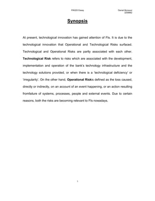 Synopsis<br />At present, technological innovation has gained attention of FIs. It is due to the technological innovation that Operational and Technological Risks surfaced. Technological and Operational Risks are partly associated with each other. Technological Risk refers to risks which are associated with the development, implementation and operation of the bank’s technology infrastructure and the technology solutions provided, or when there is a ‘technological deficiency’ or ‘irregularity’. On the other hand, Operational Risk is defined as the loss caused, directly or indirectly, on an account of an event happening, or an action resulting from failure of systems, processes, people and external events. Due to certain reasons, both the risks are becoming relevant to FIs nowadays.<br />“With the advance in Technology and with it the improvements in Reliability Technology and Operational Risk can now largely be ignored by banks.”<br />‘Technology is driving the innovation as well as the creativity. Both technology and the use of technology will determine our employees’ ability to compete in the 21st century global marketplace’ (Ron Kind, 2009). Basically technology comprises of computers, visual and audio communication systems, networks and other Information Technology (IT). Today technology has enabled Financial Institutions (FIs) to facilitate commerce and support the life style of consumers (Saulo, 2009). During the recent years, ‘technological innovation’ has become a major concern for FIs. A recent research into the banking sector has shown that the banks have achieved substantial returns and have improved their operational efficiency and productivity through an increased investment in Information Technology and Technological Infrastructure (Mashal, 2006:25). At present, the innovation in Technology and with it the emergence of Technological and Operational Risk cannot be overlooked by FIs.<br />Technological and Operational Risk are partly associated with each other, and have gained attention of FIs’ managers and regulators in the recent years. Apparently, technological risk is a source of operational risk. Technological Risk refers to risks which are associated with the development, implementation and operation of the bank’s technology infrastructure and the technology solutions provided, or when there is a ‘technological deficiency’ or ‘irregularity’ (Oriso, 2008). Technological risk facing FIs is becoming more relevant nowadays due to three major reasons. <br />The first reason is relying heavily upon Information Technology or Systems by FIs. Information Systems play a vital role in gathering, processing and storing data, and therefore firms have invested billions of dollars in applying internet technologies to develop their IOSs (i.e. Inter-organizational Information Systems) (Shi, 2007). It is a fact that various business processes, functions and people throughout a bank rely heavily on technology nowadays, and therefore the technological risk must be managed and assessed strategically. The reason being, that if the technological risk is not managed effectively and efficiently, a bank may incur huge financial losses, loses its reputation and above all heavy customer attrition.<br />The second reason for the technological risk to be relevant is that, if it is managed efficiently and effectively, it will allow a bank to reduce its transaction cost, which will in turn result into higher profitability.  According to Richard H. Baker (Chairman of the Subcommittee on Capital Markets, Securities and Government Sponsored Enterprises) the cost of an over the counter transaction (transaction processed by a teller) is around $1.30 for a bank. However, when the same transaction is done through an ATM it drops to 0.6-0.65 dollar range. Furthermore, if the same transaction is done through an online real time computer system, the cost of transaction falls to about $0.04 (or 4 cents). Moreover, paper transactions are now being replaced by low margin electronic transaction, e.g. in Kenya, after the Kenya Communications (Amendment) Act 2008 comes into force, it will soon be possible for banker’s cheques to have the same day clearing as opposed to the current three working days. The law, which now legalizes digital signatures and email messages, will see banks move cheques online to the Clearing House. Before the law was introduced, cheques had to be moved physically to the Clearing House and then sent back to the paying banks for a transaction to be effected which in turn was increasing transaction costs for banks (Saulo, 2009). Banks that have achieved technological supremacy in transaction processing have been able to leverage in terms of improving their financial strength and in turn becoming the market leaders and influencing the market trends (Dobbins, 2006).  <br />The third and the last reason due to which technological risk is becoming more relevant, is due to customer convenience and services such as ATM, CDM, SMS banking, Micro-Payment Schemes, T+1 transfer and settlement, Telegraphic Transfers, iBanking etc. which are now available to the customers 24X7, 365 days a year at their doorstep. These Payments and Settlement systems are the mission critical for any banking system. According to Boston Consulting Group (BCG), the payments business is core to bank's profitability as it forms major part of their revenues, approximately up to 35% and on the other hand up to 40% of their costs. If managed efficiently and strategically, payments can be a real source of competitive advantage and consistent profitability (Khanna, 2005).  At present, the focus is on online real time ‘T+1’ transfer and settlement that is essential to aid liquidity and meet consumer demands (Dobbins, 2006). The “T” in the T+1 transfer refers to the number of working days for a transaction to “settle”. For e.g. if a payment/ installment  is due on a certain day, the customers can arrange funds by doing transfer of funds either between their own accounts or to a third party account through iBanking using Account to Account transfer and or Telegraphic Transfer (TT). Account to Account transfer is in a way T+0 while TT can be referred as T+1 as it takes at least one day when the funds from customers’ accounts get transferred to the third party account. There is no need for customers to visit the  bank and do paper transaction for arranging funds in their accounts for payments to be made or arranging payments to third party. Moreover, several banks have also introduced Mobile Banking. Standard Chartered and mobile phone operator Zain-Kenya launched a product known as “Zap” that allows registered users to pay for transaction and transfer virtual money using their mobile phones. It will probably be the cheapest and the best chance for millions of Kenyans who do not have access to normal banking services (Saulo, 2009). The major disadvantage of the above mentioned services is the ‘Single Point of Failure’ which increases technological as well as operational risk. Hence the IT systems and technologies that support these services should be extensively reviewed and future-proofed (Dobbins, 2006). <br />All the above mentioned services do provide convenience to customers, but on the contrary they have also given rise to technological and operational risk. If a bank wants to overcome its weaknesses relating to these services, it should aggressively review its computer infrastructure, networks and applications and should effectively manage its technological risk (Bonnette, 2002). Managing Technological Risk is not an easy task for a bank nowadays. However, it can manage its technological risk in various steps. The first step in managing technological risk is to determine where the critical data is located, and how it travels the various bank systems. Once the data flows and system designs are defined, we move on to the second step, i.e. evaluating the sufficiency of existing controls and security programs. The evaluation can be done through ‘Outsourcing’. Outsourcing takes place when an organization transfers the ownership of a business process to a supplier (Samuel, 2009). Outsourcing is probably the best way to make sure that appropriate security and controls are in place to protect information systems and data, provided if the bank lacks the ability to establish and support these controls (Bonnette, 2002). Particularly when outsourced functions involve the transmission, storage and processing of critical or sensitive data, appropriate measures must be taken by bank to ensure that appropriate controls are in place at the service provider (or supplier). The third step is to determine whether the outsourced relationship helps fulfill the bank’s risk management needs, because if the relationship does not satisfy risk management needs, the bank can consider other service providers. The fourth step involves evaluation of financial condition, because weaknesses in a bank’s financial condition may lead to a loss of its staff and other resources that will in turn result in loosened controls. And lastly, the bank should closely monitor the service provider’s performance relative to contract terms (Bonnette, 2002).<br />Operational Risk is defined as the loss caused, directly or indirectly, on an account of an event happening, or an action resulting from failure of systems, processes and people. Operational risks are also caused because of external events. Furthermore, the increased usage of technology nowadays has also given rise to operational risk. Most of the time operational risk arises on account of internal business decisions. In 1998 the Basle Committee stated on its paper about operational risk management, that most big losses in the banking industry resulted from internal control weaknesses or lack of compliance with existing internal control procedures (Balestra, 1999:1). Operational Risk facing FIs is becoming relevant due to four areas of impact which are Regulatory, Reputational, Employees, and Systems.<br />The first area of impact is the Regulatory Risk. It is the risk of loss arising due to a failure being noncompliant with the laws, regulations or codes of conduct pertaining to the financial services and industry. To mitigate the regulatory risks, banks form risk committees for developing and maintaining an appropriate framework insuring regulatory compliance policies and procedures. Compliance to such policies and procedures is the responsibilities of all the employees and the committee formed monitors this. The committee is responsible to review, revise and approve regulatory compliance standards and monitors key regulatory risks across the bank (Standard Chartered Annual Report and Accounts, 2008).<br />Secondly, it is the Reputational Risk which refers to the inability of meeting the standards of performance or behaviors expected by the key stock holders. Protection of bank’s reputation should take priority over all activities performed by the bank, including profit/income generation. Noncompliance with social, environmental and ethical standards give rise to reputational risk. Reputational risk also arises from the failure to manage effectively credit, liquidity, market, regulatory, and operational risk. Reputational risk is to be managed by all employees and it is their responsibility to identify such risks in their normal course of business. Banks manage reputational risk through forming a reputational risk and responsibility committee, which is responsible for alerting the bank to emerging or expected reputational risk, ensuring that effective risk monitoring is in place for reputational risk and providing plan to counter any significant reputational risk that arises. It is also the responsibility of the chief executive officer to ensure that the bank’s reputation is protected. To do this, the CEO and the risk management committee must first actively enhance the awareness and application of the bank’s policies and procedures regarding reputational risk. Secondly they should advice all business units and functions to consider bank’s reputation in taking decisions and in dealing with customers and suppliers. Thirdly, CEO and the committee should implement effective risk reporting systems in order to be aware of any reputational risk potential issues. And lastly promote and effective and proactive stake holder management (Standard Chartered Annual Report and Accounts, 2008).<br />Thirdly because of employees, operational risk has become relevant in the sense that, quite a few studies have shown that most of the frauds and errors are done by the employees. These can be classified as human processing errors resulting into financial/reputation loss for e.g. a payment order has been charged to a wrong account. Another example for a human processing error resulting into financial loss is that, a funds transfer order has been processed too late, and the bank is liable to pay an interest claim, if any (Brink, 2002:65). Since operations are automated, which includes signature verification, employees at times do leak out the confidential data to an outside, for example an image of customer signature account detail which can be used withdraw funds from customers accounts. This results in both financial and reputational loss to the bank.<br />Lastly, Systems Failure has been the reason for operational risk. System error results into financial/reputational loss for e.g. due to a system error, the account statements are not available. Another example is that, the standing instructions are not executed due to system error. Customers can then ask the bank to pay interest for any late payments. In order to correct the system errors at times, many manual corrections need to be done. Since these corrections are need to be done within a limited time frame – time pressure results into new errors, which in turn cause financial loss/damage (Brink, 2002:65).<br />In conclusion, the banks must see to ensure that key operational risks are managed in a timely and effective manner through a framework of policies, procedures and tools to identify, assess, monitor, control and report such risks.  <br />Reference List:<br />BIS. 2001, ‘Operational Risk’, BIS, Available: http://www.bis.org/publ/bcbsca07.pdf [Accessed 3 March, 2009].<br />ORISO. 2008, ‘Reducing Technological Risk’, ORISO, Available: http://www.oriso.com/english/reducing.htm [Accessed 4 March, 2009].<br />Brainy. 2009, ‘not sure’, Brainy, Available: http://www.brainyquote.com/quotes/quotes/r/ronkind259127.html [Accessed 4 March, 2009].<br />Bonnette, C. 2002, ‘Managing Technology Risk When You Outsource’, Bankers, Available: http://www.ask.com/bar?q=Technological+Risk+for+banks&page=2&qsrc=2106&ab=1&u=http%3A%2F%2Fwww.bankersonline.com%2Ftechnology%2Fmone_risk.html [Accessed 6 March, 2009].<br />Mashal, A. 2006, ’Impact of information technology investment on productivity and profitability: the case of leading a Jordanian bank,’ Journal of Information Technology Case and Application Research, Vol. 8, No. 4, pp 1-22.<br />Outsourcing. 2009, ‘What is outsourcing’, Outsourcing, Available: http://www.ask.com/bar?q=outsourcing&page=1&qsrc=0&ab=0&u=http%3A%2F%2Fwww.outsourcing-faq.com%2F1.html [Accessed 12 March, 2009].<br />Comm. 1999, ‘Technology and Banking,’ Comm, Available: http://commdocs.house.gov/committees/bank/hba55919.000/hba55919_0f.htm [Accessed 12 March, 2009].<br />BCS. 2009, ‘The future of banking technology’, BCS, Available: http://www.bcs.org/server.php?show=ConWebDoc.5851 [Accessed 14 March, 2009].<br />Saulo, M. 2009, ‘How banks can gain from global crisis’, Eastandard, Available: http://www.eastandard.net/InsidePage.php?id=1144007841&cid=456& [Accessed 16 March].<br />
