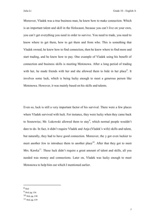 Julia Li                                                                  Grade 10 – English A


Moreover, Vladek was a true business man, he knew how to make connection. Which

is an important talent and skill in the Holocaust, because you can’t live on your own,

you can’t get everything you need in order to survive. You need to trade, you need to

know where to get them, how to get them and from who. This is something that

Vladek owned, he knew how to find connection, then he knew where to find more and

start trading, and he knew how to pay. One example of Vladek using his benefit of

connection and business skills is meeting Motonowa. After a long period of trading

with her, he made friends with her and she allowed them to hide in her place 8. It

involves some luck, which is being lucky enough to meet a generous person like

Motonowa. However, it was mainly based on his skills and talents.




Even so, luck is still a very important factor of his survival. There were a few places

where Vladek survived with luck. For instance, they were lucky when they came back

to Sosnowiec; Mr. Lukowski allowed them to stay9, which normal people wouldn’t

dare to do. In fact, it didn’t require Vladek and Anja (Vladek’s wife) skills and talent,

but naturally, they had to have good connection. Moreover, the y got even luckier to

meet another Jew to introduce them to another place10. After that they got to meet

Mrs. Kawka11. These luck didn’t require a great amount of talent and skills, all you

needed was money and connections. Later on, Vladek was lucky enough to meet

Motonowa to help him out which I mentioned earlier.




8 Ibid
9 Ibid, pg. 136
10 Ibid, pg. 138
11 Ibid, pg. 139




                                                                                         7
 