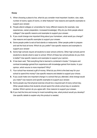 Essay
1. When choosing a place to live, what do you consider most important: location, size, style,
number of rooms, types of rooms, or other features? Use reasons and specific examples to
support your answer.
2. People attend colleges or universities for many different reasons (for example, new
experiences, career preparation, increased knowledge). Why do you think people attend
colleges? Use specific reasons and examples to support your answer.
3. If you could change one important thing about your hometown, what would you change?
Use reasons and specific examples to support your answer.
4. Some people prefer to eat at food stands or restaurants. Other people prefer to prepare
and eat the food at home. Which do you prefer? Use specific reasons and examples to
support your answer
5. Some high schools require all students to wear school uniforms. Other high schools permit
students to decide what to wear to school. Which of these two school policies do you think
is better? Use specific reasons and examples to support your opinion.
6. It has been said, "Not everything that is learned is contained in books." Compare and
contrast knowledge gained from experience with knowledge gained from books. In your
opinion, which source is more important? Why?
7. Your school has received a gift of money. What do you think is the best way for your
school to spend this money? Use specific reasons and details to support your choice.
8. If you could make one important change in a school that you attended, what change would
you make? Use reasons and specific examples to support your answer.
9. Some people say that physical exercise should be a required part of every school day.
Other people believe that students should spend the whole school day on academic
studies. Which opinion do you agree with. Give reasons to support your answer.
10. If you had the time and money to invent something new, what product would you develop?
Use specific details to explain why this product is needed.

 