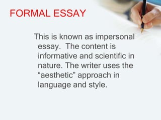 FORMAL ESSAY
This is known as impersonal
essay. The content is
informative and scientific in
nature. The writer uses the
“aesthetic” approach in
language and style.
 