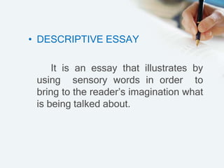 • DESCRIPTIVE ESSAY
It is an essay that illustrates by
using sensory words in order to
bring to the reader’s imagination what
is being talked about.
 