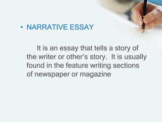 • NARRATIVE ESSAY
It is an essay that tells a story of
the writer or other’s story. It is usually
found in the feature writing sections
of newspaper or magazine
 