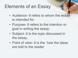 Elements of an Essay
• Audience- It refers to whom the essay
is intended for.
• Purpose- It refers to the intention or
goal in writing the essay.
• Subject- It is the topic discussed in
the essay.
• Point of view- It is the how the ideas
are told to the reader
 