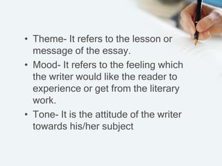 • Theme- It refers to the lesson or
message of the essay.
• Mood- It refers to the feeling which
the writer would like the reader to
experience or get from the literary
work.
• Tone- It is the attitude of the writer
towards his/her subject
 