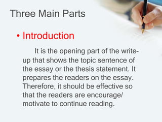 Three Main Parts
• Introduction
It is the opening part of the write-
up that shows the topic sentence of
the essay or the thesis statement. It
prepares the readers on the essay.
Therefore, it should be effective so
that the readers are encourage/
motivate to continue reading.
 
