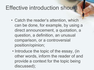 Effective introduction should
• Catch the reader’s attention, which
can be done, for example, by using a
direct announcement, a quotation, a
question, a definition, an unusual
comparison, or a controversial
position/opinion;
• Introduce the topic of the essay, (in
other words, inform the reader of and
provide a context for the topic being
discussed);
 
