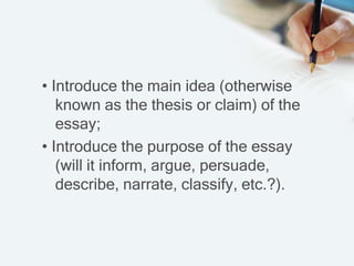 • Introduce the main idea (otherwise
known as the thesis or claim) of the
essay;
• Introduce the purpose of the essay
(will it inform, argue, persuade,
describe, narrate, classify, etc.?).
 