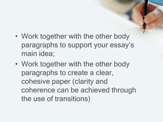 • Work together with the other body
paragraphs to support your essay’s
main idea;
• Work together with the other body
paragraphs to create a clear,
cohesive paper (clarity and
coherence can be achieved through
the use of transitions)
 