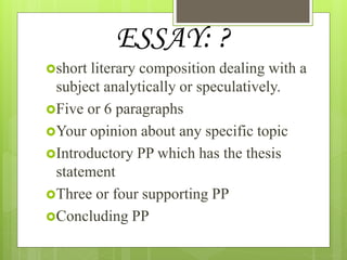 ESSAY: ?
short literary composition dealing with a
subject analytically or speculatively.
Five or 6 paragraphs
Your opinion about any specific topic
Introductory PP which has the thesis
statement
Three or four supporting PP
Concluding PP
 