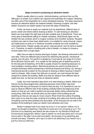 Steps involved in producing an attractive sketch
Sketch usually refers to a quick, informal drawing, and done from our life.
Although it is simple, but a sketch can captures the essentials of a subject. Sketches
are often part of the preparation for a more developed drawing. The steps required to
produce an attractive sketch are material needed, choosing a subject, and also
sketch. Everyone can sketch easily if we know the steps of sketching.
Firstly, we have to ready our material such as sketchbook, different type of
pencil, eraser and others before drawing a sketch. To start drawing an attractive
sketch we must select the right type and also suitable size of sketchbook. There are
many type of sketchbook selling on market nowadays. Sketchbook paper can be
divided into two surfaces which is rougher surfaces and smoother surfaces. Rougher
surfaces are used to draw lower detail works, it is suitable for using charcoal, crayon
and watercolour to draw on it. However smoother surfaces are more suitable for
more detail works. People usually use pencil, coloured pencil, and ink pens to sketch
on it. Therefore, to sketch a building with a lots of details, it is better to choose a
smooth paper than a rough paper.
After have an idea to choose what type of paper, the drawing instrument is the
next step. There are different type of pencil for sketching like pencils, mechanical
pencils, and ink pens. For pencil it is graded by H and also B, the range of it is from
9H to 9B (from hard to soft). H is usually for the starting part of sketching and B is
for the last part of sketching. 2H to 8B is usually chosen for sketching because it is
most suitable in drawing sketch. Mechanical pencils are used to provide lines of
constant thickness without sharpening in technical drawing and writing. So, having a
mechanical pencils is easier for the process of drawing a sketch because it doesn’t
need to sharpen. After chosen the right pen or pencils, we must choose the best
viewpoint to sketch the building. Make sure that we observe from different side of
angle and view, so that we can draw an attractive sketch.
Lastly, the most important step which is to start drawing a sketch. Make sure
that do not be discouraged when sketching because most of them stop their
sketching half way just because it is hard or they are lazy. It is important to use our
eyes to observe different side of the building carefully before the beginning of the
sketch so that we can make a perfect and accurate sketch without sketching the
wrong thing. After that, we should draw out the outline of the building we are
sketching so that we can easy to move onward. When finish the outline of building
then move on to draw the outer covering of a building. But make sure that the outline
of building must be drew perfectly and accurately. At the final part we can add in the
shadow of the building to make our sketch more attractive and nicer.
Sketch is always hard if you never try to do it. In my opinion, before I try to
sketch my thought of sketching, I feel that it is hard and I am not going to try it. The
first time of my sketching was sketch the site chosen for my Element of Build and
Environment’s assignment, before I start to sketch my mind was blank and I not sure
how to start it. But after I try to start and sketch, the process of my sketching was
smooth and easy. Therefore, don’t say it is hard to do sketching if you haven’t try it,
just try it and you will know.
 