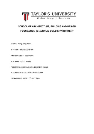 SCHOOL OF ARCHITECTURE, BUILDING AND DESIGN
FOUNDATION IN NATURAL BUILD ENVIRONMENT
NAME: Yong Sing Yew
STUDENT ID NO: 0318766
WORD COUNT: 622 words
ENGLISH 1 (ELG 30505)
WRITTEN ASSIGNMENT 1: PROCESS ESSAY
LECTURER: CASSANDRA WIJESURIA
SUBMISSION DATE: 2ND
MAY 2014
 