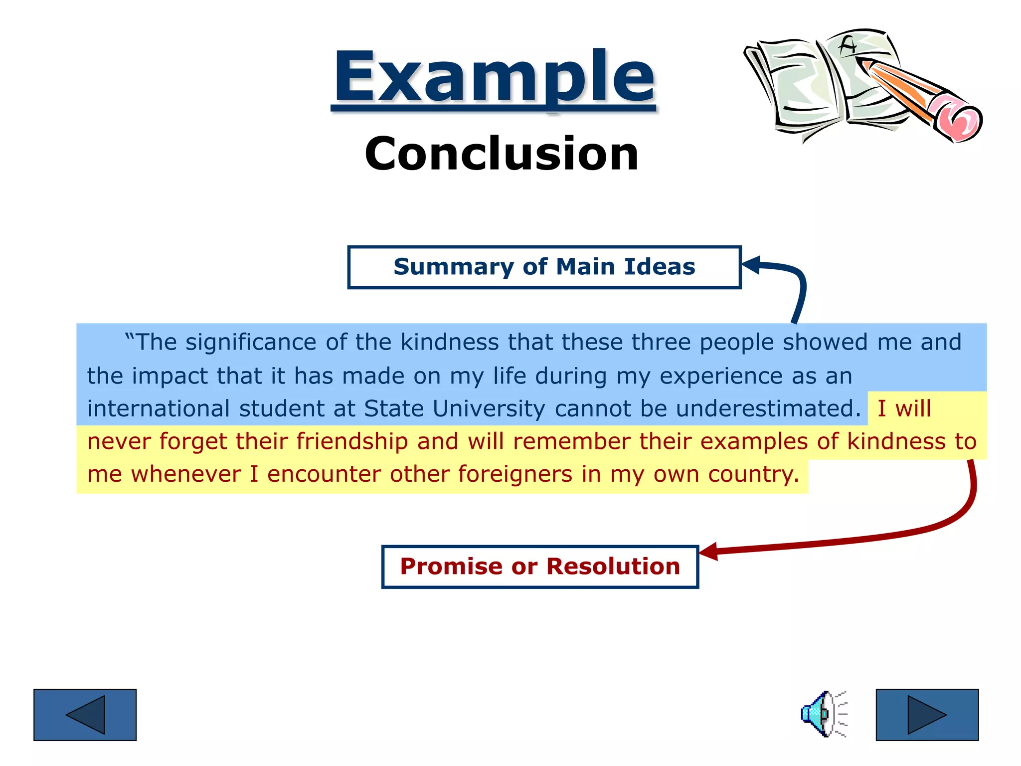 “The significance of the kindness that these three people showed me and
the impact that it has made on my life during my experience as an
international student at State University cannot be underestimated. I will
never forget their friendship and will remember their examples of kindness to
me whenever I encounter other foreigners in my own country.
Example
Conclusion
Summary of Main Ideas
Promise or Resolution
 
