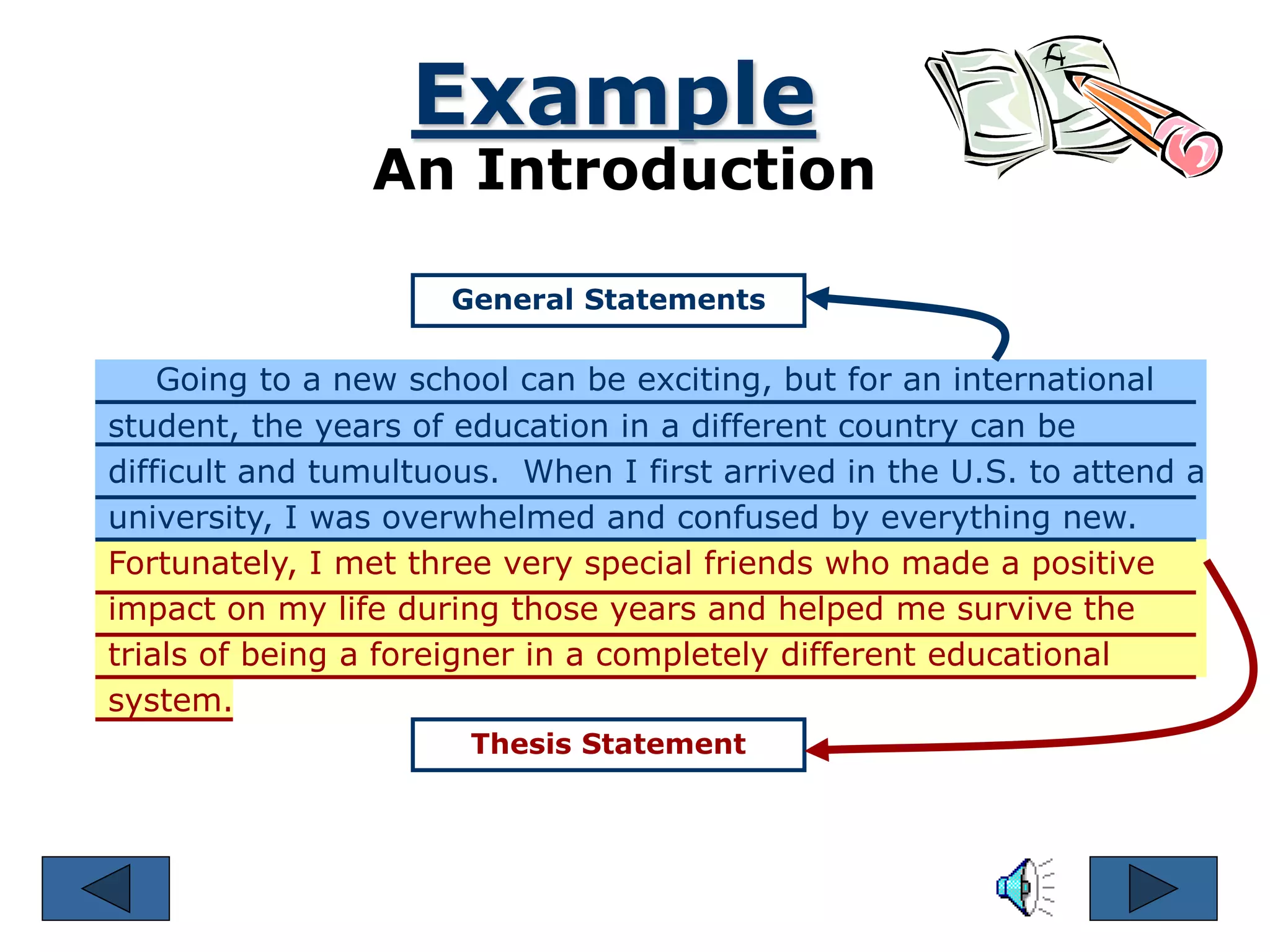 Example
An Introduction
General Statements
Thesis Statement
Going to a new school can be exciting, but for an international
student, the years of education in a different country can be
difficult and tumultuous. When I first arrived in the U.S. to attend a
university, I was overwhelmed and confused by everything new.
Fortunately, I met three very special friends who made a positive
impact on my life during those years and helped me survive the
trials of being a foreigner in a completely different educational
system.
 