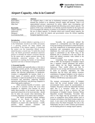 12/02/2015 Honours Programme Aviation Management 2014-2015 1
Airport Capacity, who is in Control?
Abstract
Air transport plays a vital role in facilitating economic growth. The increasing
demand has resulted in an imbalance between supply and demand. There is an
unprecedented pressure experienced by policy makers upon investigating and
adopting strategies for managing demand and allocating scarce airport capacity. The
purpose of this essay is threefold: (1) to identify economic benefits for the region and
(2) to investigate the influence of airlines or (3) influence of regional authorities over
the use of airport capacity. To illustrate which actor controls airport capacity, the
points of view from the airports and governments versus the airlines regarding
European legislation is used.
Introduction
Worldwide the aviation industry is growing, so is it
in the Netherlands. Growth in air traffic movements
is a growing concern for many airports and
governments. If the airports capacity is constrained
the control over the connections offered via the
airport becomes a crucial issue. To tackle this crucial
issue, the Dutch government introduced selectivity
policies to stimulate the airport’s economic function
for the region and to support national interests. By
introducing selectivity policies, the Dutch
government is reaching the borders of international
legislation and rules of demand management.
1. Economic benefits
Aviation globally and regionally plays a vital role in
facilitating economic growth. Air transport facilitates
world trade by increasing access to international
markets and allowing globalization of production.
Aviation is indispensable for tourism, which is a
major engine of economic growth. Connectivity
contributes to improved productivity by encouraging
investment and innovation; improving business
operations and efficiency; and allowing companies to
attract high quality employees 1
.
Other economic benefits of aviation - such
as the jobs or economic activity that occur when
companies or industries exist because air travel
makes them possible, or the intrinsic value that the
speed and connectivity of air travel provides - should
also be taken into account when determining the
economic importance of an airport, hub or mainport.
The Dutch government defined mainport
Schiphol as two closely tied functions with
importance for the national economy. Firstly,
Schiphol is an airport with a hub function: a traffic
junction where national, European and
intercontinental connectivity is created.
Secondly, the government defined the
mainport as a metropolitan area with high quality
living and working environments in which businesses
can work competitively in international networks of
production and consumption and where Dutch
inhabitants live, work and recreate2
. The mainport
region is determined as the North wing of the
Randstad, this is considered as the area where the
direct and indirect economic value related to the
mainport is created3
.
Concluding from multiple studies of the
CPB in 2005; the development of Schiphol Airport
into a mainport created substantial and positive
wealth effects for the Dutch inhabitants and
businesses. These wealth effects can best be
addressed as cost savings and decreased travel times.
In terms of economic importance, the CPB
determines that the direct and indirect economic
contribution of mainport Schiphol is to be valued as
approximately 1.5% of the Dutch GDP, reflecting
79.000 to 104.000 direct and indirect jobs4
.
The strategic environmental policy of Schiphol
shows that the revised demand within current
environmental limits cannot be accommodated at
Schiphol. The parties within the Alderstable therefore
agree that it is necessary within the current
environment limits to have a selective use and
development of Schiphol Airport. Secretary Wilma
Mansfield revealed Wednesday, November 26th
2014 in The Hague that the government can take
action as competition from foreign airlines such as
Emirates will influence the Dutch aviation market too
much. A new route to the Netherlands can be even
denied, writes The Dutch Telegraph. Not only in the
Netherlands, but also in other countries governments
are developing policies to manage airport capacity.
Authors:
Karin Elbers,
Ruben Portz,
Mike Snel
Keywords:
Airport capacity;
Selectivity;
Mainport;
Level playing field.
 