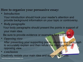 How to organize your persuasive essay:
• Introduction
Your introduction should hook your reader's attention and
provide background information on your topic or controversy.
• Body paragraphs
Your body paragraphs should present the points in support of
your main idea.
Be sure to provide evidence or examples for each point.
• Opposing view
After presenting your supporting points, develop one paragraph
to accurately explain and then refute the most significant
opposing view.
• Conclusion
Creatively restate your main idea and supporting points.
 