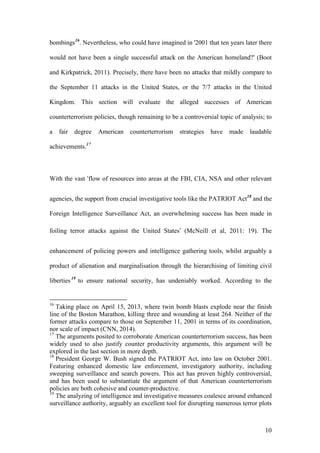 10
bombings16
. Nevertheless, who could have imagined in '2001 that ten years later there
would not have been a single successful attack on the American homeland?' (Boot
and Kirkpatrick, 2011). Precisely, there have been no attacks that mildly compare to
the September 11 attacks in the United States, or the 7/7 attacks in the United
Kingdom. This section will evaluate the alleged successes of American
counterterrorism policies, though remaining to be a controversial topic of analysis; to
a fair degree American counterterrorism strategies have made laudable
achievements.17
With the vast ‘flow of resources into areas at the FBI, CIA, NSA and other relevant
agencies, the support from crucial investigative tools like the PATRIOT Act18
and the
Foreign Intelligence Surveillance Act, an overwhelming success has been made in
foiling terror attacks against the United States’ (McNeill et al, 2011: 19). The
enhancement of policing powers and intelligence gathering tools, whilst arguably a
product of alienation and marginalisation through the hierarchising of limiting civil
liberties19
to ensure national security, has undeniably worked. According to the
16
Taking place on April 15, 2013, where twin bomb blasts explode near the finish
line of the Boston Marathon, killing three and wounding at least 264. Neither of the
former attacks compare to those on September 11, 2001 in terms of its coordination,
nor scale of impact (CNN, 2014).
17
The arguments posited to corroborate American counterterrorism success, has been
widely used to also justify counter productivity arguments, this argument will be
explored in the last section in more depth.
18
President George W. Bush signed the PATRIOT Act, into law on October 2001.
Featuring enhanced domestic law enforcement, investigatory authority, including
sweeping surveillance and search powers. This act has proven highly controversial,
and has been used to substantiate the argument of that American counterterrorism
policies are both cohesive and counter-productive.
19
The analyzing of intelligence and investigative measures coalesce around enhanced
surveillance authority, arguably an excellent tool for disrupting numerous terror plots
 