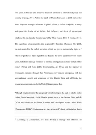 12
four years, is the real and perceived threat of terrorism to international peace and
security’ (Hyslop, 2014). Whilst the death of Osama bin Laden in 2011 marked the
‘most important strategic milestone in global efforts to defeat al- Qa‘ida, as many
anticipated the demise of al- Qa’ida, their influence and threat of international
jihadism, this has been far from the case’ (The White House, 2011: 3; Hyslop, 2014).
This significant achievement to date, as praised by President Obama on May 2011,
has not resulted in the end of terrorism, which has proven substantially right, as ‘
whilst al-Qa’ida has been degraded and become far more decentralized in recent
years, its Salafist ideology continues to resonate among jihadis in many corners of the
world’ (Patrick and Kerr, 2013). Unfortunately, Al- Qa’ida and the ideology it
promulgates remains stronger than American policy makers anticipated, with the
unprecedented growth and expansion of the Islamic State and al-Qa’ida, the
counterterrorism strategies by the United States remains dire.
Although progression may be recognised when focusing on the lack of attacks on the
United States homeland, global Jihadist groups such as the Islamic State and al-
Qa’ida have shown to be elusive in nature and can expand to the United States
(Zimmerman, 2014).21
. Furthermore, we have witnessed ‘Islamic militants join forces
21
According to Zimmerman, ‘we must develop a strategy that addresses all
 