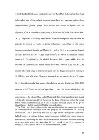 13
with al-Qa’ida of the Islamic Maghreb to seize northern Mali declaring the short-lived
independent state of Azawad and imposing harsh sharia law; increased violence from
al-Qaeda-linked jihadist groups Boko Haram and Ansaru in Nigeria; and the
alignment of the al Nusra Front rebel group in Syria with al-Qaeda’ (Patrick and Kerr,
2013). Regardless of the many interventions that have taken place, whether under the
pretexts to remove or halter al-Qa’ida influences, exemplified in the major
interventions in both Somalia and Mali in 2011 and in 2013, or to protect the lives of
civilians noted in the 2011 Libya intervention22
; the threat of terrorism remains
undeterred. Exemplified by the Global Terrorism Index report (GTI) from the
Institute for Economics and Peace, which shows that ‘between 2012 and 2013, the
number of people killed in terrorist incidents saw the largest increase in history, to
18,000 lives lost, which is a 61 percent increase from one year to the next’ (Hyslop,
2014). Considering only ‘five percent of total global terrorist deaths from 2000- 2013
occurred in OECD nations, such as September 11, 2001, the Beslan school siege, the
components of the Islamic State and al-Qaida, and then, Americans home and abroad
will be safe’ (Zimmerman, 2014). Removing the threat of terrorism within the United
States remain counterintuitive, as it fails to address the roots causes of the global
jihadi ideology that thrives in the Middle East, and Africa.
22
The 2011 Libya intervention will be used to substantiate the counter productivity
of counterterrorism strategies with the purpose of humanitarian or military
intervention. This is proven by the case of Libya where although the “lead-from-
behind” strategy overthrew Libyan leader Muammar Qaddafi, the current situation
remains dire, discarding the once ’model intervention’ as Islamic militants including
those reportedly behind the September 11, 2012 attack on the U.S. consulate in
Benghazi, Libya, remain active in the east (Zimmerman, 2014).
 