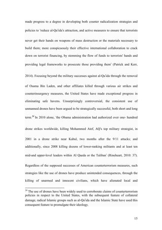 15
made progress to a degree in developing both counter radicalization strategies and
policies to ‘reduce al-Qa’ida’s attraction, and active measures to ensure that terrorists
never get their hands on weapons of mass destruction or the materials necessary to
build them; more conspicuously their effective international collaboration to crack
down on terrorist financing, by stemming the flow of funds to terrorists' hands and
providing legal frameworks to prosecute those providing them’ (Patrick and Kerr,
2014). Focusing beyond the military successes against al-Qa’ida through the removal
of Osama Bin Laden, and other affiliates killed through various air strikes and
counterinsurgency measures, the United States have made exceptional progress in
eliminating safe havens. Unsurprisingly controversial, the consistent use of
unmanned drones have been argued to be strategically successful, both short and long
term.24
In 2010 alone, ‘the Obama administration had authorized over one- hundred
drone strikes worldwide, killing Mohammed Atef, AQ’s top military strategist, in
2001 in a drone strike near Kabul, two months after the 9/11 attacks; and
additionally, since 2008 killing dozens of lower-ranking militants and at least ten
mid-and upper-level leaders within Al Qaeda or the Taliban’ (Rineheart, 2010: 37).
Regardless of the supposed successes of American counterterrorism measures, such
strategies like the use of drones have produce unintended consequences, through the
killing of unarmed and innocent civilians, which have alienated local and
24
The use of drones have been widely used to corroborate claims of counterterrorism
policies in respect to the United States, with the subsequent feature of collateral
damage, radical Islamic groups such as al-Qa’ida and the Islamic State have used this
consequent feature to promulgate their ideology.
 